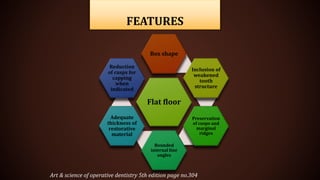 FEATURES
Art & science of operative dentistry 5th edition page no.304
Flat floor
Box shape
Inclusion of
weakened
tooth
structure
Preservation
of cusps and
marginal
ridges
Rounded
internal line
angles
Adequate
thickness of
restorative
material
Reduction
of cusps for
capping
when
indicated
 