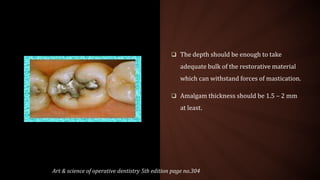  The depth should be enough to take
adequate bulk of the restorative material
which can withstand forces of mastication.
 Amalgam thickness should be 1.5 – 2 mm
at least.
Art & science of operative dentistry 5th edition page no.304
 