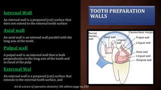 TOOTH PREPARATION
WALLS
Internal Wall.
An internal wall is a prepared (cut) surface that
does not extend to the external tooth surface
Axial wall
An axial wall is an internal wall parallel with the
long axis of the tooth
Pulpal wall
A pulpal wall is an internal wall that is both
perpendicular to the long axis of the tooth and
occlusal of the pulp
External Wal
An external wall is a prepared (cut) surface that
extends to the external tooth surface, and
Art & science of operative dentistry 5th edition page no.293
 