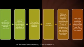 Close
parallelism is
the principal
retention form
for cast
restoration.
In class II ,
occlusal
dovetail aids in
preventing the
tipping of the
restoration by
occlusal forces.
Pins may be
used to provide
additional
retention
Occlusal
convergence
Additional
retention is
affoeded by
enhancing
axiofacial &
axiolingual line
angles in class
II; this is
accomplished
by by placing a
small channel (
e.g- proximal
lock or groove)
bisecting the
line angles.
Other forms
are:small
undercuts at
point angle,
such as incisal
point angle in
class II, or
grooves along
line angles
Art & science of operative dentistry 2nd edition page no.99
 