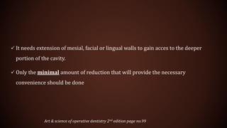  It needs extension of mesial, facial or lingual walls to gain acces to the deeper
portion of the cavity.
 Only the minimal amount of reduction that will provide the necessary
convenience should be done
Art & science of operative dentistry 2nd edition page no.99
 