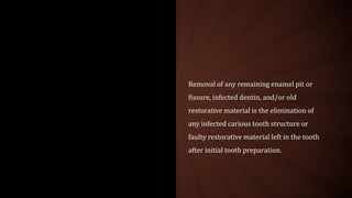Removal of any remaining enamel pit or
fissure, infected dentin, and/or old
restorative material is the elimination of
any infected carious tooth structure or
faulty restorative material left in the tooth
after initial tooth preparation.
 