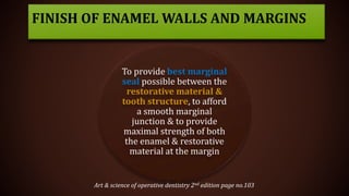 To provide best marginal
seal possible between the
restorative material &
tooth structure, to afford
a smooth marginal
junction & to provide
maximal strength of both
the enamel & restorative
material at the margin
FINISH OF ENAMEL WALLS AND MARGINS
Art & science of operative dentistry 2nd edition page no.103
 