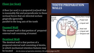 Floor (or Seat)
A floor (or seat) is a prepared (cut)wall that
is reasonably flat and perpendicular to those
occlusal forces that are directed occluso
gingivally (generally
parallel to the long axis of the tooth
Enamel Wall
The enamel wall is that portion of prepared
external wall consisting of enamel
Dentinal Wall
The dentinal wall is that portion of a
prepared external wall consisting of dentin,
in which mechanical retention features may
be located
TOOTH PREPARATION
WALLS
Art & science of operative dentistry 5th edition page no.293
 