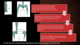 As the bur enters the pit, the proper depth of
1.5 mm (one half the length of the cutting
portion of the bur) should be established. The
1.5 mm pulpal depth is measured at the central
fissure.
Depending of the cuspal incline, the depth of the
prepared external walls will be 1.5 to 2 mm. The
desired pulpal depth is usually 0.1 to 0.2 mm
into dentin.
Distal extension into the distal marginal ridge to
include a fissure or caries occasionally requires a
slight tilting of the bur distally (no more than 10
degrees).
This creates a slight occlusal divergence to the
distal wall to prevent undermining the marginal
ridge of its dentin support
Art & science of operative dentistry 5th edition page no.672 & 673
 