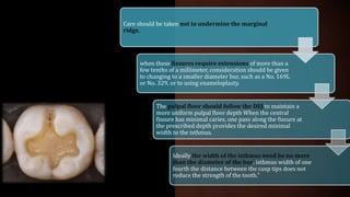 Care should be taken not to undermine the marginal
ridge.
when these fissures require extensions of more than a
few tenths of a millimeter, consideration should be given
to changing to a smaller diameter bur, such as a No. 169L
or No. 329, or to using enameloplasty.
The pulpal floor should follow the DEJ to maintain a
more uniform pulpal floor depth When the central
fissure has minimal caries, one pass along the fissure at
the prescribed depth provides the desired minimal
width to the isthmus.
Ideally the width of the isthmus need be no more
than the diameter of the bur. isthmus width of one
fourth the distance between the cusp tips does not
reduce the strength of the tooth."
 