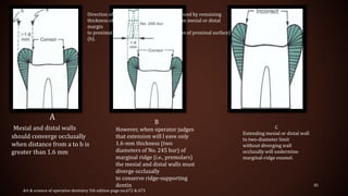 85
B
However, when operator judges
that extension will l eave only
1.6-mm thickness (two
diameters of No. 245 bur) of
marginal ridge (i.e., premolars)
the mesial and distal walls must
diverge occlusally
to conserve ridge-supporting
dentin
Direction of mesial and distal walls is influenced by remaining
thickness of marginal ridge as measured from mesial or distal
margin
to proximal surface (i.e., imaginary projection of proximal surface)
(b).
A
Mesial and distal walls
should converge occlusally
when distance from a to b is
greater than 1.6 mm
C
Extending mesial or distal wall
to two-diameter limit
without diverging wall
occlusally will undermine
marginal-ridge enamel.
Art & science of operative dentistry 5th edition page no.672 & 673
 