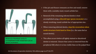  If the pit-and-fissure remnants are few and small, remove
them with a suitably sized, round carbide bur .
 Removal of the remaining infected dentin is best
accomplished using a discoid type spoon excavator or a
slowly revolving, round carbide bur of appropriate size..
 When removing infected dentin, stop the excavation when
tooth structure feels hard or firm (i.e., the same feel as
sound dentin).
 This often occurs before all lightly stained or discolored
dentin is removed . Ensure that caries is removed from the
peripheral DEJ where it is less visible than on the pulpal floor
86Art & science of operative dentistry 5th edition page no.672 & 673
Removal of dentinal caries is
accomplished with round burs (A) or
spoon excavators
 