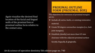 PROXIMAL OUTLINE
FORM (PROXIMAL BOX)
The objectives for extension of proximal margins
are to:
 Include all caries, faults, or existing restorative
material.
 Create 90-degree cavosurface margins (i.e., butt
joint margins).
 Establish (ideally) not more than 0.5 mm
clearance with the adjacent proximal surface
facially, lingually, & gingivally.
Again visualize the desired final
location of the facial and lingual
walls of the proximal box or
proximal outline form relative to
the contact area.
Art & science of operative dentistry 5th edition page no. 740
 