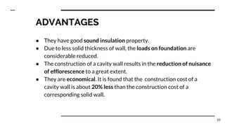 ADVANTAGES
● They have good sound insulation property.
● Due to less solid thickness of wall, the loads on foundation are
considerable reduced.
● The construction of a cavity wall results in the reduction of nuisance
of efflorescence to a great extent.
● They are economical. It is found that the construction cost of a
cavity wall is about 20% less than the construction cost of a
corresponding solid wall.
10
 