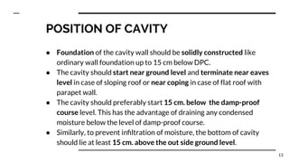 POSITION OF CAVITY
● Foundation of the cavity wall should be solidly constructed like
ordinary wall foundation up to 15 cm below DPC.
● The cavity should start near ground level and terminate near eaves
level in case of sloping roof or near coping in case of flat roof with
parapet wall.
● The cavity should preferably start 15 cm. below the damp-proof
course level. This has the advantage of draining any condensed
moisture below the level of damp-proof course.
● Similarly, to prevent inﬁltration of moisture, the bottom of cavity
should lie at least 15 cm. above the out side ground level.
13
 