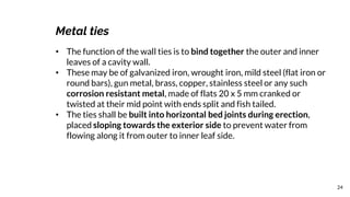 24
Metal ties
• The function of the wall ties is to bind together the outer and inner
leaves of a cavity wall.
• These may be of galvanized iron, wrought iron, mild steel (flat iron or
round bars), gun metal, brass, copper, stainless steel or any such
corrosion resistant metal, made of flats 20 x 5 mm cranked or
twisted at their mid point with ends split and fish tailed.
• The ties shall be built into horizontal bed joints during erection,
placed sloping towards the exterior side to prevent water from
flowing along it from outer to inner leaf side.
 