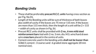 27
Bonding Units
• These shall be preferably precast R.C.C. units having cross-section as
per Fig. No (h).
• Length of the Bonding units will be sum of thickness of both leaves
plus width of cavity if the leaves are 75 mm or 115 mm. If the leaves
are more than 115 mm thick, then the length of a unit will be 2 × 115
+ width of cavity as shown in Fig. (h).
• Precast RCC units shall be provided with 2 no., 6 mm mild steel
reinforcement bars tied with 2 no. 3 mm. dia. M.S. wire/hard drawn
wire cross bars placed in the centre of units.
• Cement concrete used in the bonding units shall not be leaner than
1:3:6 (1 cement : 3 coarse sand : 6 graded stone aggregate 20 mm
nominal size).
 