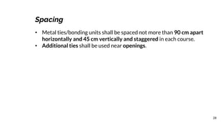 28
Spacing
• Metal ties/bonding units shall be spaced not more than 90 cm apart
horizontally and 45 cm vertically and staggered in each course.
• Additional ties shall be used near openings.
 