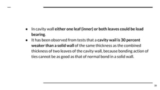 ● In cavity wall either one leaf (inner) or both leaves could be load
bearing.
● It has been observed from tests that a cavity wail is 30 percent
weaker than a solid wall of the same thickness as the combined
thickness of two leaves of the cavity wall, because bonding action of
ties cannot be as good as that of normal bond in a solid wall.
38
 