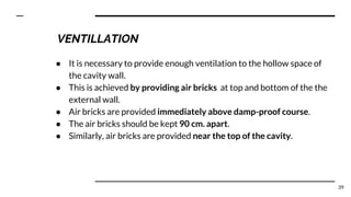 ● It is necessary to provide enough ventilation to the hollow space of
the cavity wall.
● This is achieved by providing air bricks at top and bottom of the the
external wall.
● Air bricks are provided immediately above damp-proof course.
● The air bricks should be kept 90 cm. apart.
● Similarly, air bricks are provided near the top of the cavity.
39
VENTILLATION
 