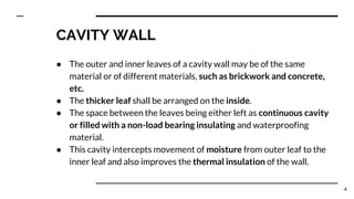 CAVITY WALL
● The outer and inner leaves of a cavity wall may be of the same
material or of different materials, such as brickwork and concrete,
etc.
● The thicker leaf shall be arranged on the inside.
● The space between the leaves being either left as continuous cavity
or filled with a non-load bearing insulating and waterproofing
material.
● This cavity intercepts movement of moisture from outer leaf to the
inner leaf and also improves the thermal insulation of the wall.
4
 