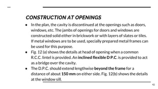 ● In the plan, the cavity is discontinued at the openings such as doors,
windows, etc. The jambs of openings for doors and windows are
constructed solid either in brickwork or with layers of slates or tiles.
If metal windows are to be used, specially prepared metal frames can
be used for this purpose.
● Fig. 12 (a) shows the details at head of opening when a common
R.C.C. lintel is provided. An inclined flexible D P.C. is provided to act
as a bridge over the cavity.
● The D.P.C. should extend lengthwise beyond the frame for a
distance of about 150 mm on either side. Fig. 12(b) shows the details
at the window sill.
42
CONSTRUCTION AT OPENINGS
 