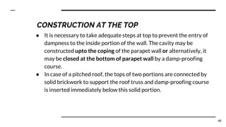 ● It is necessary to take adequate steps at top to prevent the entry of
dampness to the inside portion of the wall. The cavity may be
constructed upto the coping of the parapet wall or alternatively, it
may be closed at the bottom of parapet wall by a damp-proofing
course.
● In case of a pitched roof, the tops of two portions are connected by
solid brickwork to support the roof truss and damp-proofing course
is inserted immediately below this solid portion.
48
CONSTRUCTION AT THE TOP
 