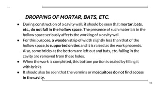 ● During construction of a cavity wall, it should be seen that mortar, bats,
etc., do not fall in the hollow space. The presence of such materials in the
hollow space seriously affects the working of a cavity wall.
● For this purpose, a wooden strip of width slightly less than that of the
hollow space, is supported on ties and it is raised as the work proceeds.
Also, some bricks at the bottom are left out and bats, etc. falling in the
cavity are removed from these holes.
● When the work is completed, this bottom portion is sealed by filling it
with bricks.
● It should also be seen that the vermins or mosquitoes do not find access
in the cavity.
51
DROPPING OF MORTAR, BATS, ETC.
 