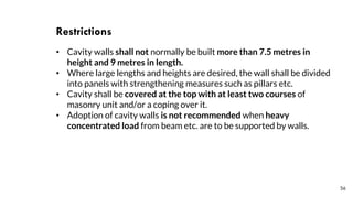 56
Restrictions
• Cavity walls shall not normally be built more than 7.5 metres in
height and 9 metres in length.
• Where large lengths and heights are desired, the wall shall be divided
into panels with strengthening measures such as pillars etc.
• Cavity shall be covered at the top with at least two courses of
masonry unit and/or a coping over it.
• Adoption of cavity walls is not recommended when heavy
concentrated load from beam etc. are to be supported by walls.
 