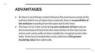 ADVANTAGES
● As there is no intimate contact between the two leaves except at the
wall ties (which are of impervious material), there is no possibility of
the moisture travelling from the outer leaf to the inner.
● The layer of air in the cavity being non-conductor of heat reduces
the transmission of heat from the external face to the internal one
and as such cavity walls are best suitable for a tropical country like
India. Tests have revealed that cavity walls have 25% greater
insulating value than solid walls.
9
 