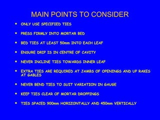 MAIN POINTS TO CONSIDERMAIN POINTS TO CONSIDER
 ONLY USE SPECIFIED TIES
 PRESS FIRMLY INTO MORTAR BED
 BED TIES AT LEAST 50mm INTO EACH LEAF
 ENSURE DRIP IS IN CENTRE OF CAVITY
 NEVER INCLINE TIES TOWARDS INNER LEAF
 EXTRA TIES ARE REQUIRED AT JAMBS OF OPENINGS AND UP RAKES
AT GABLES
 NEVER BEND TIES TO SUIT VARIATION IN GAUGE
 KEEP TIES CLEAR OF MORTAR DROPPINGS
 TIES SPACED 900mm HORIZONTALLY AND 450mm VERTICALLY
 