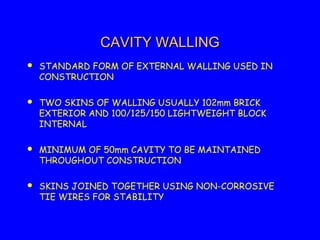 CAVITY WALLINGCAVITY WALLING
 STANDARD FORM OF EXTERNAL WALLING USED IN
CONSTRUCTION
 TWO SKINS OF WALLING USUALLY 102mm BRICK
EXTERIOR AND 100/125/150 LIGHTWEIGHT BLOCK
INTERNAL
 MINIMUM OF 50mm CAVITY TO BE MAINTAINED
THROUGHOUT CONSTRUCTION
 SKINS JOINED TOGETHER USING NON-CORROSIVE
TIE WIRES FOR STABILITY
 