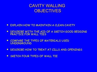 CAVITY WALLINGCAVITY WALLING
OBJECTIVESOBJECTIVES
 EXPLAIN HOW TO MAINTAIN A CLEAN CAVITY
 DESCRIBE WITH THE AID OF A SKETCH GOOD BEDDING
PRACTICE FOR WALL TIES
 COMPARE THE TYPES OF MATERIALS USED
UNDERGROUND
 DESCRIBE HOW TO TREAT AT CILLS AND OPENINGS
 SKETCH FOUR TYPES OF WALL TIE
 