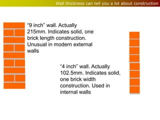 Wall thickness can tell you a lot about construction




“9 inch” wall. Actually
215mm. Indicates solid, one
brick length construction.
Unusual in modern external
walls

             “4 inch” wall. Actually
             102.5mm. Indicates solid,
             one brick width
             construction. Used in
             internal walls
 