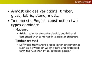 Types of walls



• Almost endless variations: timber,
  glass, fabric, stone, mud…
• In domestic English construction two
  types dominate
  – Masonry
     • Brick, stone or concrete blocks, bedded and
       cemented with a mortar in a cellular structure
  – Timber framed
     • Softwood framework braced by sheet coverings
       such as plywood or wafer board and protected
       form the weather by an external barrier
 