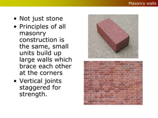 Masonry walls



• Not just stone
• Principles of all
  masonry
  construction is
  the same, small
  units build up
  large walls which
  brace each other
  at the corners
• Vertical joints
  staggered for
  strength.
 