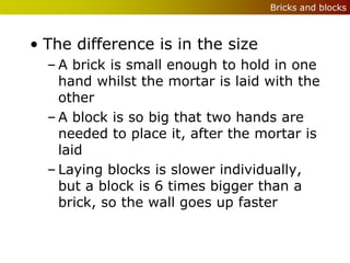 Bricks and blocks



• The difference is in the size
  – A brick is small enough to hold in one
    hand whilst the mortar is laid with the
    other
  – A block is so big that two hands are
    needed to place it, after the mortar is
    laid
  – Laying blocks is slower individually,
    but a block is 6 times bigger than a
    brick, so the wall goes up faster
 
