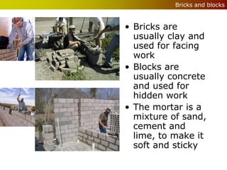 Bricks and blocks



• Bricks are
  usually clay and
  used for facing
  work
• Blocks are
  usually concrete
  and used for
  hidden work
• The mortar is a
  mixture of sand,
  cement and
  lime, to make it
  soft and sticky
 