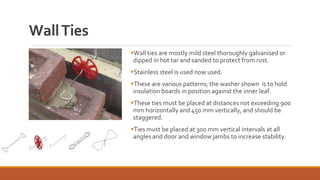 Wall ties are mostly mild steel thoroughly galvanised or
dipped in hot tar and sanded to protect from rust.
Stainless steel is used now used.
These are various patterns; the washer shown is to hold
insulation boards in position against the inner leaf.
These ties must be placed at distances not exceeding 900
mm horizontally and 450 mm vertically, and should be
staggered.
Ties must be placed at 300 mm vertical intervals at all
angles and door and window jambs to increase stability.
WallTies
 