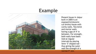 Example
Present house in Jaipur
built in 2005 is an
exposed bricks(wire
cut bricks) house with
cavity walls. Two brick
and mortar walls
having a gap of 4" in
between. For strength,
both walls have been
tied at regular
intervals by placing
5mm "S" shaped rod -
thus giving the outer
wall the strength of a
normal 9" one.
 