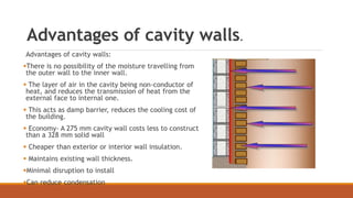 Advantages of cavity walls.
Advantages of cavity walls:
There is no possibility of the moisture travelling from
the outer wall to the inner wall.
 The layer of air in the cavity being non-conductor of
heat, and reduces the transmission of heat from the
external face to internal one.
 This acts as damp barrier, reduces the cooling cost of
the building.
 Economy- A 275 mm cavity wall costs less to construct
than a 328 mm solid wall
 Cheaper than exterior or interior wall insulation.
 Maintains existing wall thickness.
Minimal disruption to install
Can reduce condensation
 