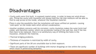 Disadvantages
 Cavity walls were first built, in exposed coastal areas, in order to keep out wind-driven
rain. Filling the cavity with insulation will always hold the risk that moisture will be able to
find its way across to the inside, whatever the insulation material.
There is also the possibility that the installation will leave unfilled air pockets –causing
‘cold spots’ on the inside walls which attract condensation.
 Another problem concerns wall-tie corrosion; cavity insulation makes the outer brick leaf
colder, and therefore wetter, which can accelerate rusting of the wall ties. And if the ties
then have to be replaced, there is no satisfactory way of refilling the holes in the
insulation, whatever the material.
 Thermal bridging problems.
 Thickness of insulation is restricted by width of cavity.
 Significant parts of the UK are unsuitable due to their exposure.
 There are significant number of buildings with mortar droppings on ties within the cavity
which result in penetrating dampness.
 Settlement and saturation of cavity-fill leading to cold bridging
 