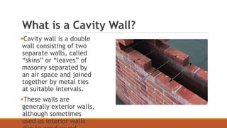 What is a Cavity Wall?
Cavity wall is a double
wall consisting of two
separate walls, called
“skins” or “leaves” of
masonry separated by
an air space and joined
together by metal ties
at suitable intervals.
These walls are
generally exterior walls,
although sometimes
used as interior walls
 