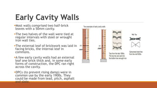 Early Cavity Walls
Most walls comprised two half-brick
leaves with a 50mm cavity.
The two halves of the wall were tied at
regular intervals with steel or wrought
iron wall ties.
The external leaf of brickwork was laid in
facing bricks, the internal leaf in
commons.
A few early cavity walls had an external
leaf one brick thick and, in some early
forms of construction, the DPC ran right
across the cavity.
DPCs (to prevent rising damp) were in
common use by the early 1900s. They
could be made from lead, pitch, asphalt
and slate.
 
