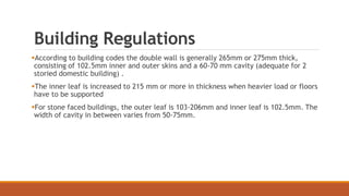 Building Regulations
According to building codes the double wall is generally 265mm or 275mm thick,
consisting of 102.5mm inner and outer skins and a 60-70 mm cavity (adequate for 2
storied domestic building) .
The inner leaf is increased to 215 mm or more in thickness when heavier load or floors
have to be supported
For stone faced buildings, the outer leaf is 103-206mm and inner leaf is 102.5mm. The
width of cavity in between varies from 50-75mm.
 