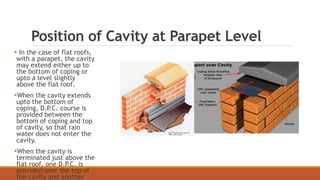 Position of Cavity at Parapet Level
 In the case of flat roofs,
with a parapet, the cavity
may extend either up to
the bottom of coping or
upto a level slightly
above the flat roof.
When the cavity extends
upto the bottom of
coping, D.P.C. course is
provided between the
bottom of coping and top
of cavity, so that rain
water does not enter the
cavity.
When the cavity is
terminated just above the
flat roof, one D.P.C. is
provided over the top of
the cavity and another
 