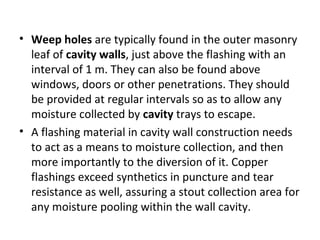 • Weep holes are typically found in the outer masonry
leaf of cavity walls, just above the flashing with an
interval of 1 m. They can also be found above
windows, doors or other penetrations. They should
be provided at regular intervals so as to allow any
moisture collected by cavity trays to escape.
• A flashing material in cavity wall construction needs
to act as a means to moisture collection, and then
more importantly to the diversion of it. Copper
flashings exceed synthetics in puncture and tear
resistance as well, assuring a stout collection area for
any moisture pooling within the wall cavity.
 