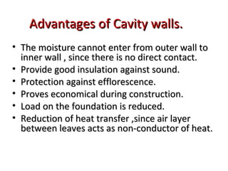 Advantages of Cavity walls.Advantages of Cavity walls.
• The moisture cannot enter from outer wall toThe moisture cannot enter from outer wall to
inner wall , since there is no direct contact.inner wall , since there is no direct contact.
• Provide good insulation against sound.Provide good insulation against sound.
• Protection against efflorescence.Protection against efflorescence.
• Proves economical during construction.Proves economical during construction.
• Load on the foundation is reduced.Load on the foundation is reduced.
• Reduction of heat transfer ,since air layerReduction of heat transfer ,since air layer
between leaves acts as non-conductor of heat.between leaves acts as non-conductor of heat.
 
