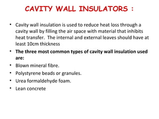 CAVITY WALL INSULATORS :
• Cavity wall insulation is used to reduce heat loss through a
cavity wall by filling the air space with material that inhibits
heat transfer. The internal and external leaves should have at
least 10cm thickness
• The three most common types of cavity wall insulation used
are:
• Blown mineral fibre.
• Polystyrene beads or granules.
• Urea formaldehyde foam.
• Lean concrete
 