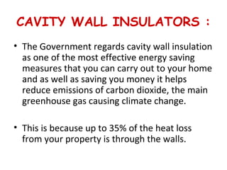 CAVITY WALL INSULATORS :
• The Government regards cavity wall insulation
as one of the most effective energy saving
measures that you can carry out to your home
and as well as saving you money it helps
reduce emissions of carbon dioxide, the main
greenhouse gas causing climate change.
• This is because up to 35% of the heat loss
from your property is through the walls.
 