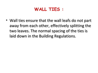 WALL TIES :
• Wall ties ensure that the wall leafs do not partWall ties ensure that the wall leafs do not part
away from each other, effectively splitting theaway from each other, effectively splitting the
two leaves. The normal spacing of the ties istwo leaves. The normal spacing of the ties is
laid down in the Building Regulations.laid down in the Building Regulations.
 