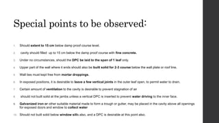 Special points to be observed:
1. Should extent to 15 cm below damp proof course level.
2. cavity should filled up to 15 cm below the damp proof course with fine concrete.
3. Under no circumstances, should the DPC be laid to the span of 1 leaf only.
4. Upper part of the wall where it ends should also be built solid for 2-3 course below the wall plate or roof line.
5. Wall ties must kept free from mortar droppings.
6. In exposed positions, it is desirable to leave a few vertical joints in the outer leaf open, to permit water to drain.
7. Certain amount of ventilation to the cavity is desirable to prevent stagnation of air
8. should not built solid at the jambs unless a vertical DPC is inserted to prevent water driving to the inner face.
9. Galvanized iron or other suitable material made to form a trough or gutter, may be placed in the cavity above all openings
for exposed doors and window to collect water
10. Should not built solid below window sills also, and a DPC is desirable at this point also.
 