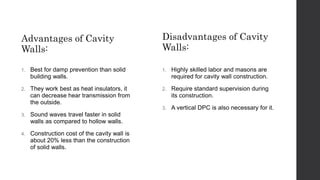 Advantages of Cavity
Walls:
1. Best for damp prevention than solid
building walls.
2. They work best as heat insulators, it
can decrease hear transmission from
the outside.
3. Sound waves travel faster in solid
walls as compared to hollow walls.
4. Construction cost of the cavity wall is
about 20% less than the construction
of solid walls.
Disadvantages of Cavity
Walls:
1. Highly skilled labor and masons are
required for cavity wall construction.
2. Require standard supervision during
its construction.
3. A vertical DPC is also necessary for it.
 