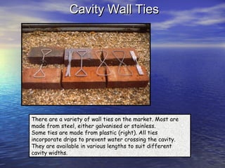 Cavity Wall TiesCavity Wall Ties
There are a variety of wall ties on the market. Most are
made from steel, either galvanised or stainless.
Some ties are made from plastic (right). All ties
incorporate drips to prevent water crossing the cavity.
They are available in various lengths to suit different
cavity widths.
 